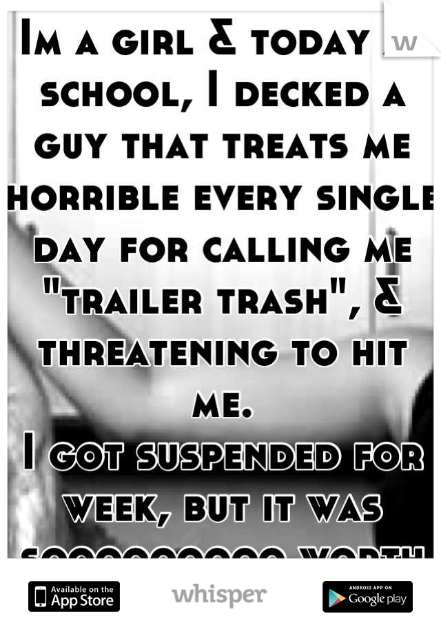 Im a girl & today at school, I decked a guy that treats me horrible every single day for calling me "trailer trash", & threatening to hit me.
I got suspended for week, but it was sooooooooo worth it.