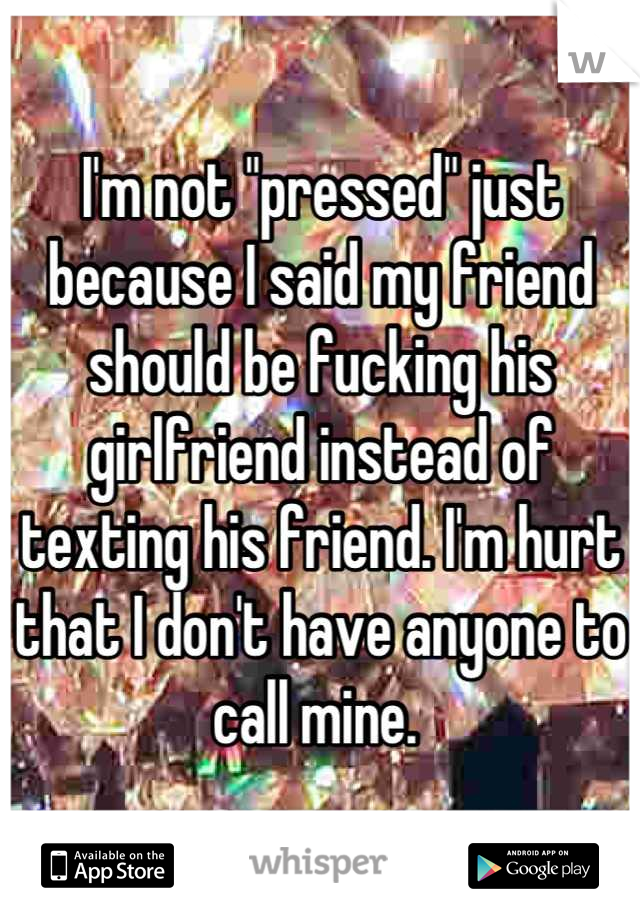 I'm not "pressed" just because I said my friend should be fucking his girlfriend instead of texting his friend. I'm hurt that I don't have anyone to call mine. 