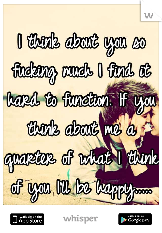 I think about you so fucking much I find it hard to function. If you think about me a quarter of what I think of you I'll be happy.....