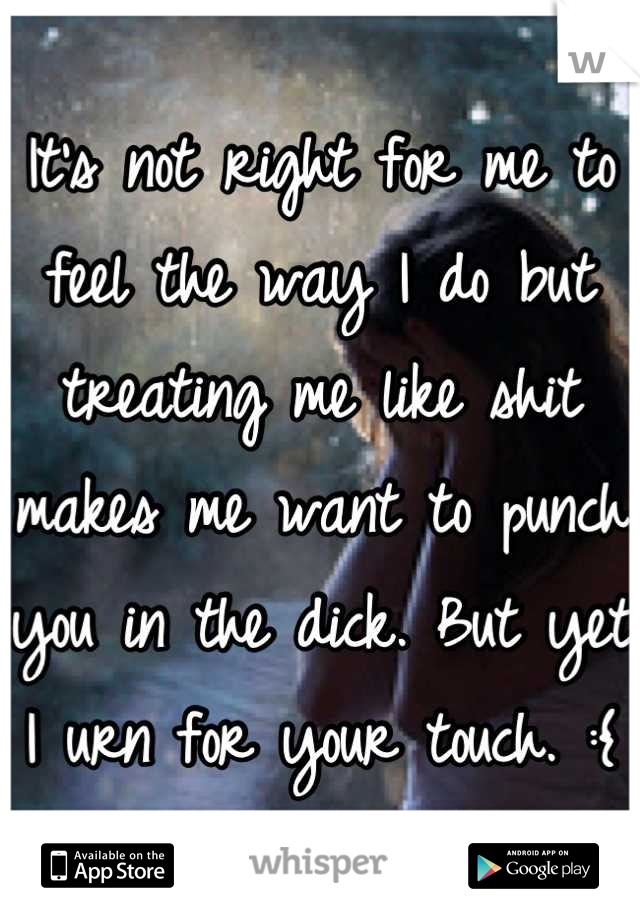 It's not right for me to feel the way I do but treating me like shit makes me want to punch you in the dick. But yet I urn for your touch. :{