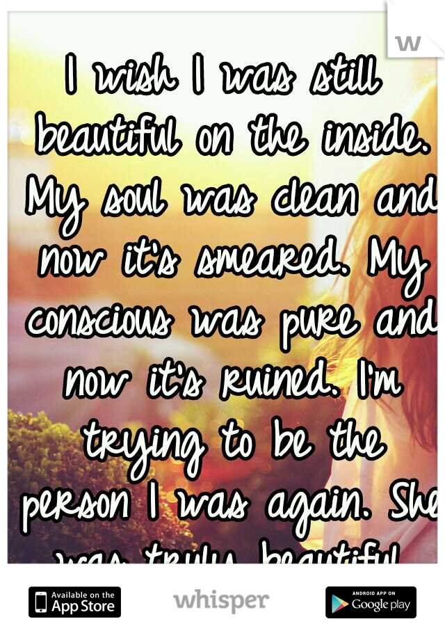 I wish I was still beautiful on the inside. My soul was clean and now it's smeared. My conscious was pure and now it's ruined. I'm trying to be the person I was again. She was truly beautiful.