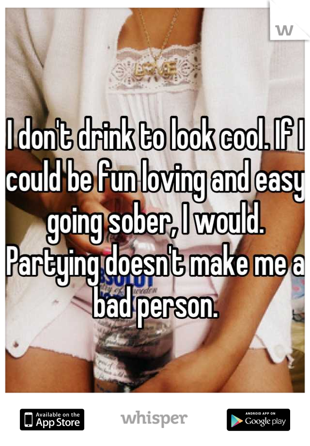 I don't drink to look cool. If I could be fun loving and easy going sober, I would. Partying doesn't make me a bad person.