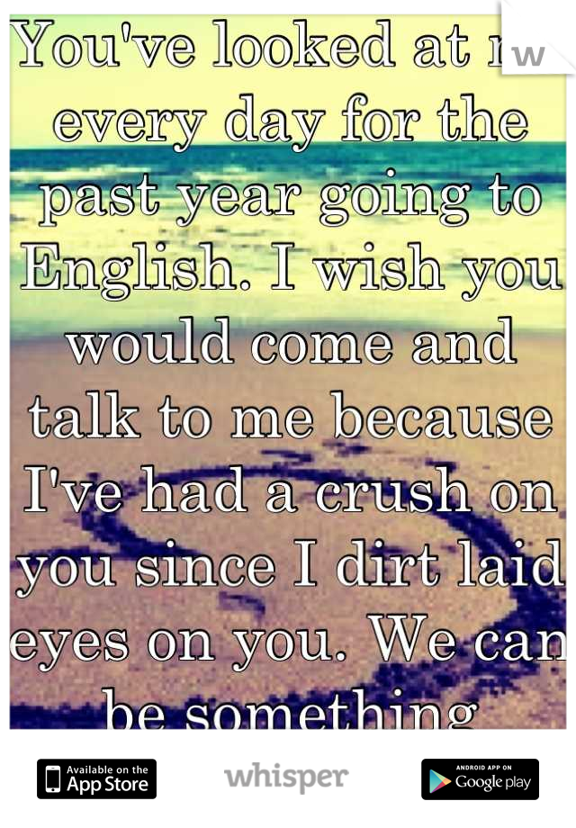 You've looked at me every day for the past year going to English. I wish you would come and talk to me because I've had a crush on you since I dirt laid eyes on you. We can be something special(: