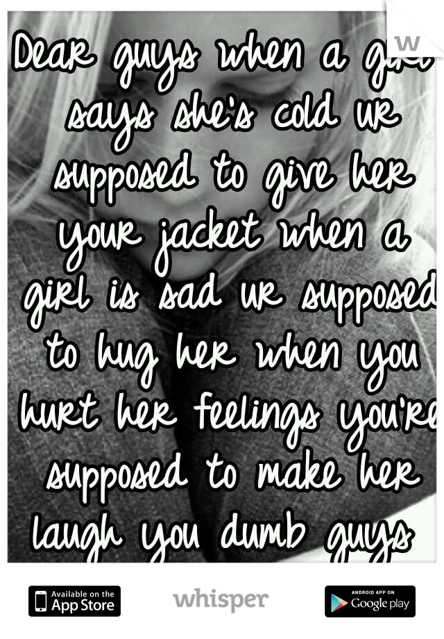 Dear guys when a girl says she's cold ur supposed to give her your jacket when a girl is sad ur supposed to hug her when you hurt her feelings you're supposed to make her laugh you dumb guys  forget