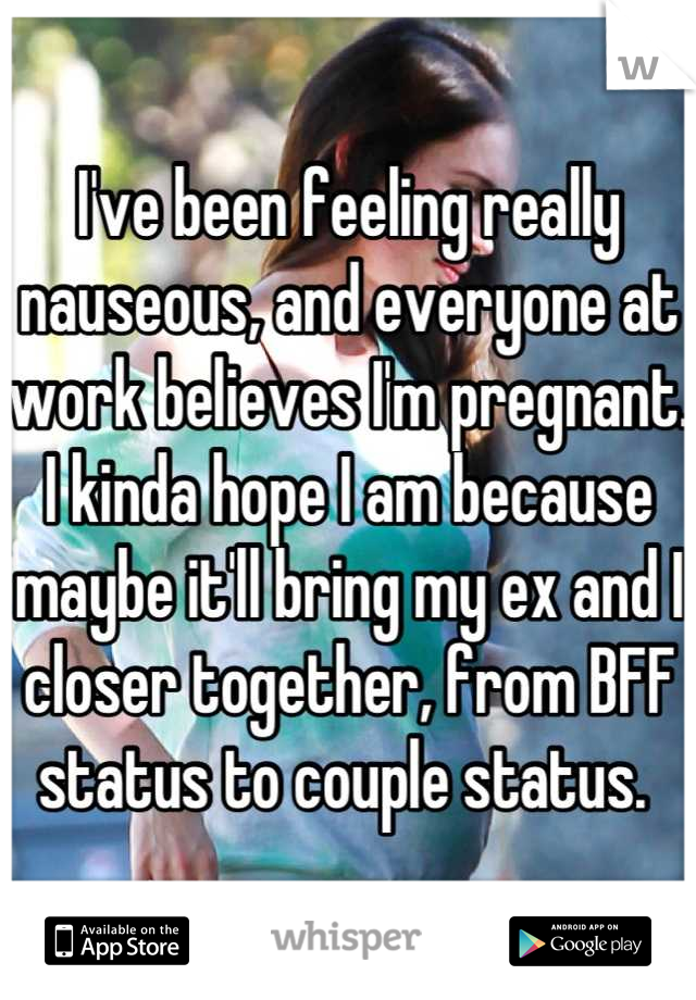 I've been feeling really nauseous, and everyone at work believes I'm pregnant. I kinda hope I am because maybe it'll bring my ex and I closer together, from BFF status to couple status. 