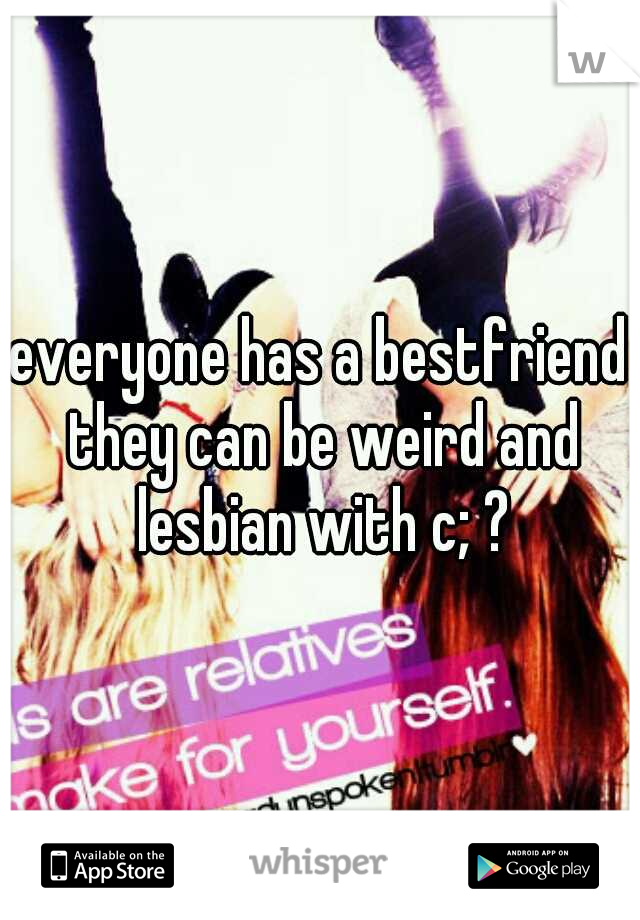 everyone has a bestfriend they can be weird and lesbian with c; ?