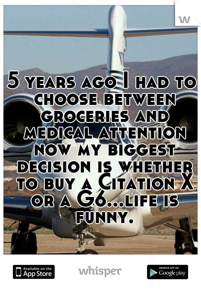 5 years ago I had to choose between groceries and medical attention now my biggest decision is whether to buy a Citation X or a G6...life is funny.