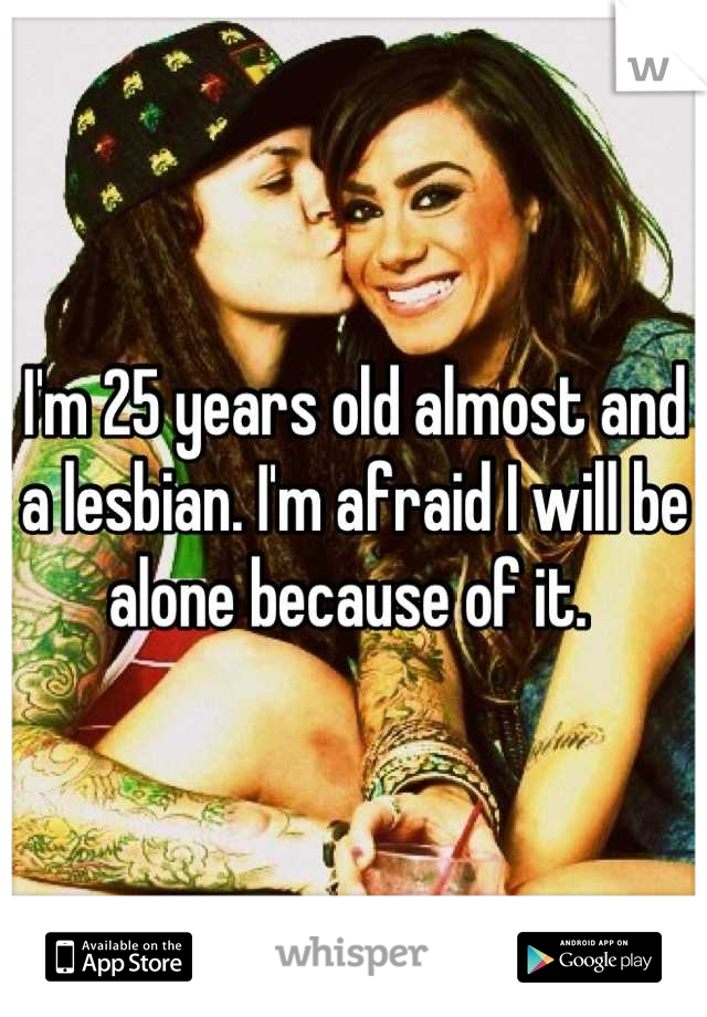 I'm 25 years old almost and a lesbian. I'm afraid I will be alone because of it. 