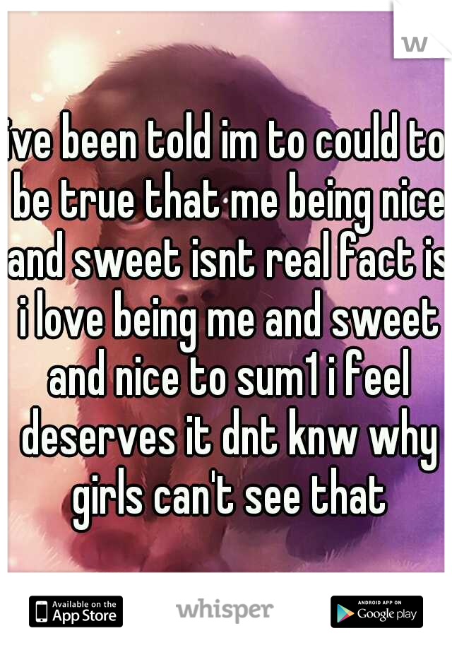 ive been told im to could to be true that me being nice and sweet isnt real fact is i love being me and sweet and nice to sum1 i feel deserves it dnt knw why girls can't see that