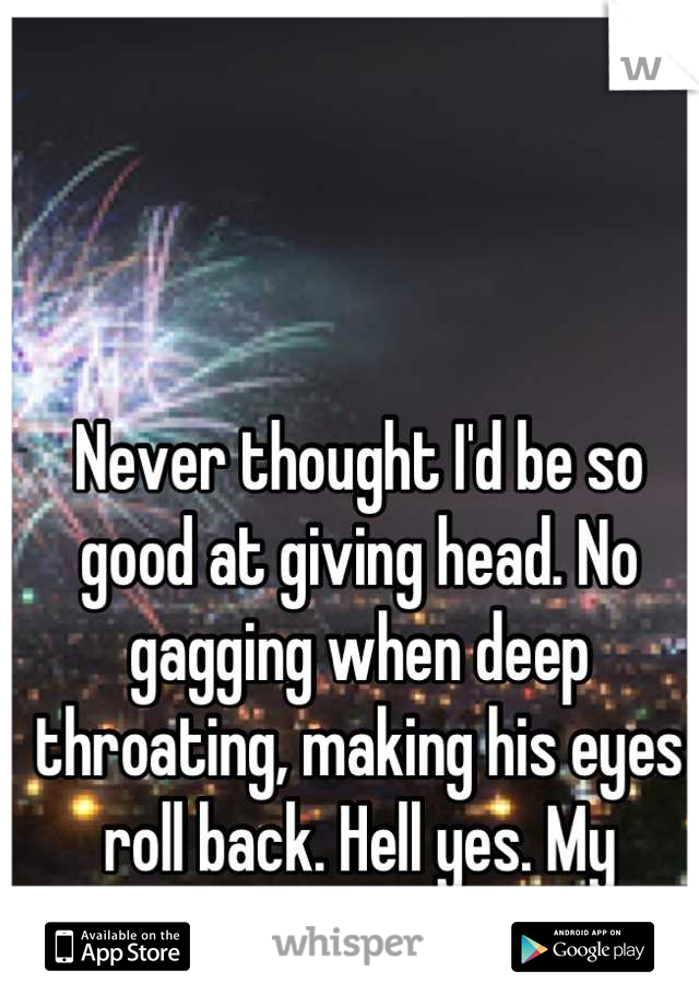 Never thought I'd be so good at giving head. No gagging when deep throating, making his eyes roll back. Hell yes. My satisfaction! 