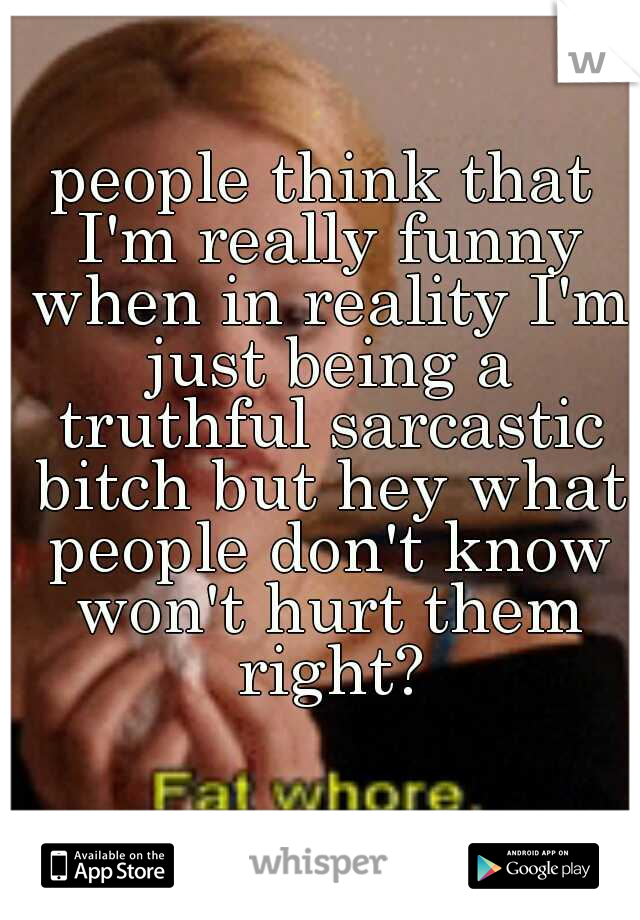 people think that I'm really funny when in reality I'm just being a truthful sarcastic bitch but hey what people don't know won't hurt them right?