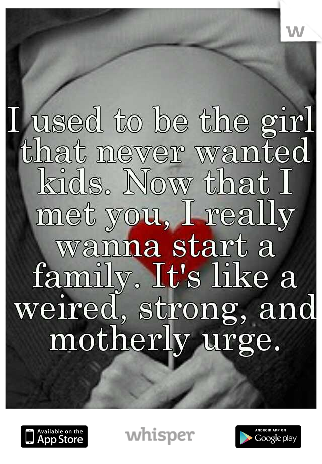 I used to be the girl that never wanted kids. Now that I met you, I really wanna start a family. It's like a weired, strong, and motherly urge.