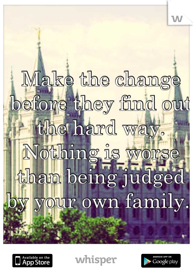 Make the change before they find out the hard way. Nothing is worse than being judged by your own family. 