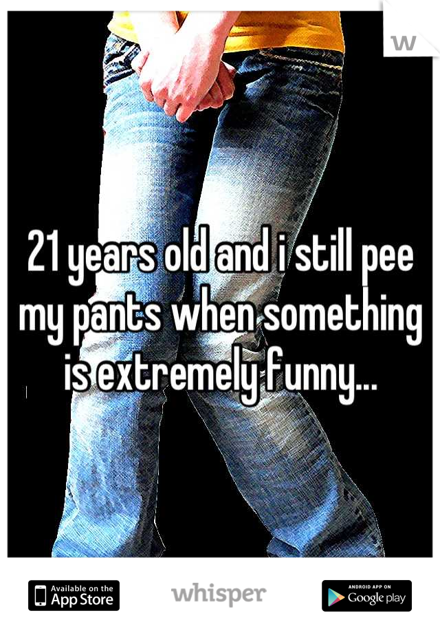 21 years old and i still pee my pants when something is extremely funny...