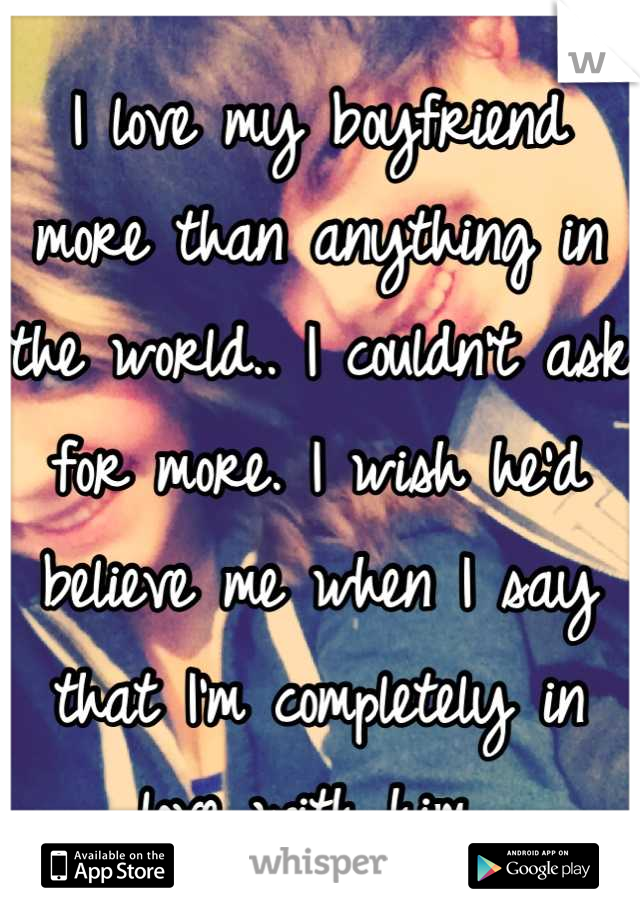 I love my boyfriend more than anything in the world.. I couldn't ask for more. I wish he'd believe me when I say that I'm completely in love with him..