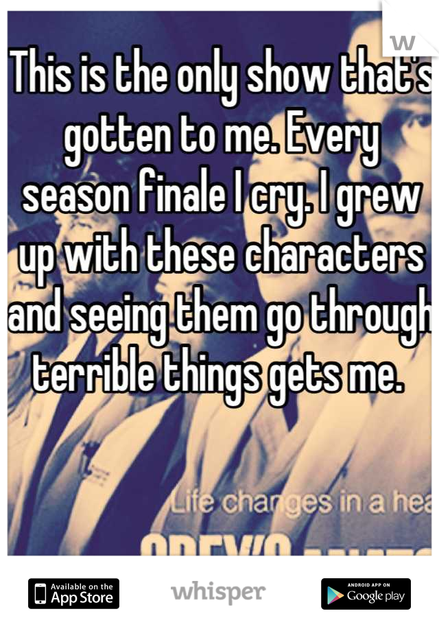 This is the only show that's gotten to me. Every season finale I cry. I grew up with these characters and seeing them go through terrible things gets me. 