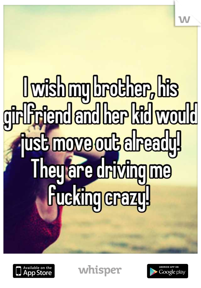 I wish my brother, his girlfriend and her kid would just move out already! They are driving me fucking crazy! 