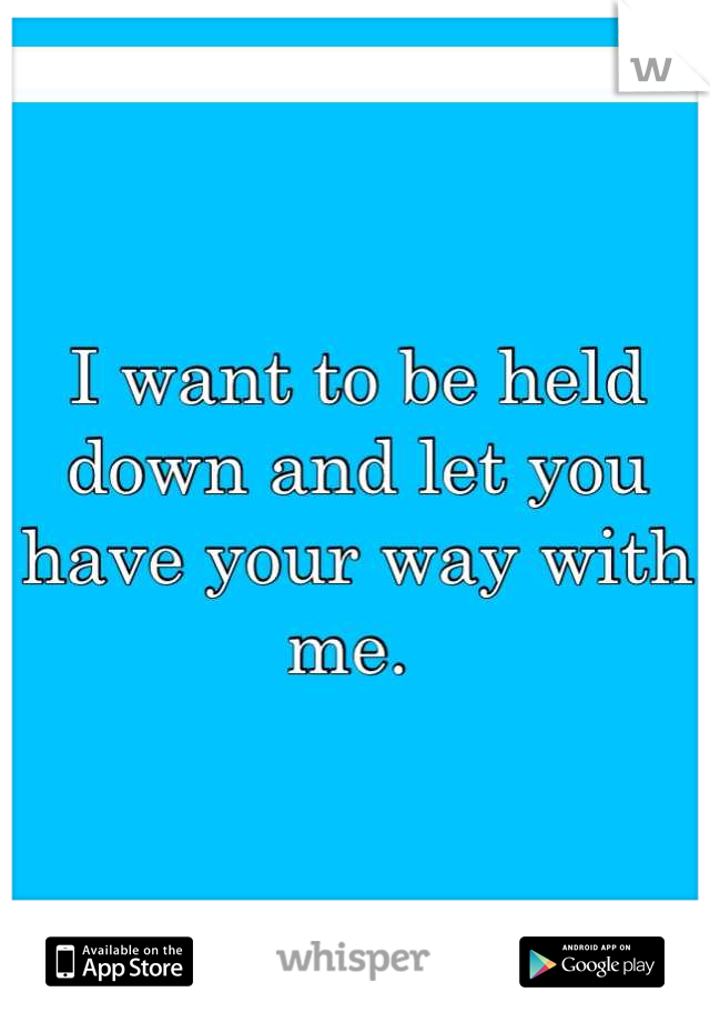 I want to be held down and let you have your way with me. 