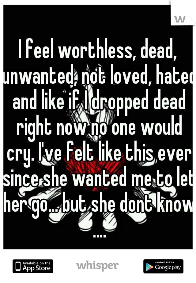 I feel worthless, dead, unwanted, not loved, hated and like if I dropped dead right now no one would cry. I've felt like this ever since she wanted me to let her go... but she dont know ....