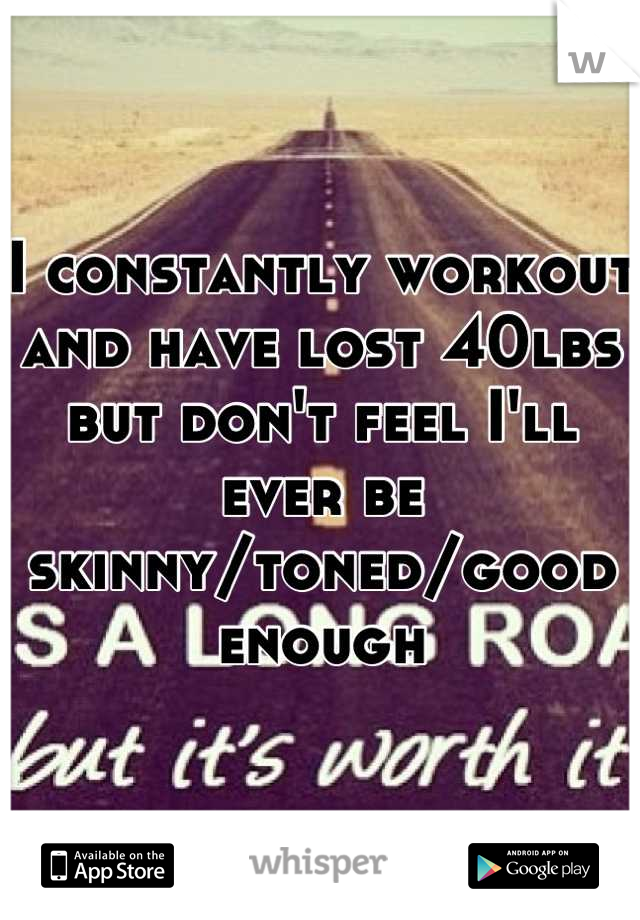 I constantly workout and have lost 40lbs but don't feel I'll ever be skinny/toned/good enough