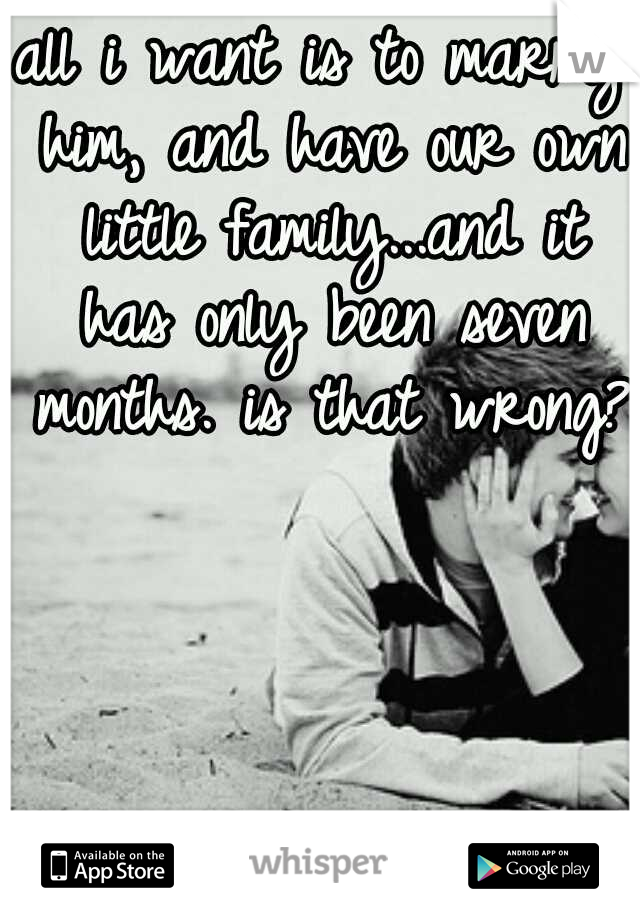 all i want is to marry him, and have our own little family...and it has only been seven months. is that wrong?