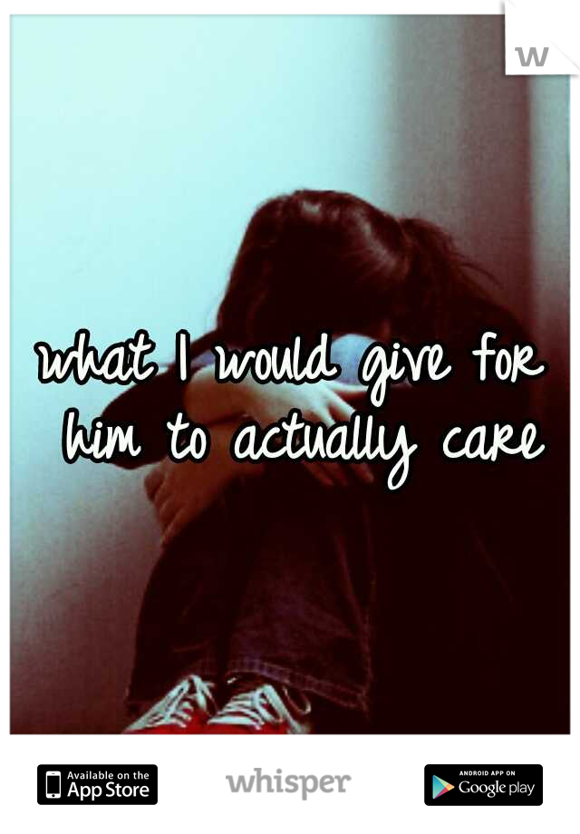 what I would give for him to actually care