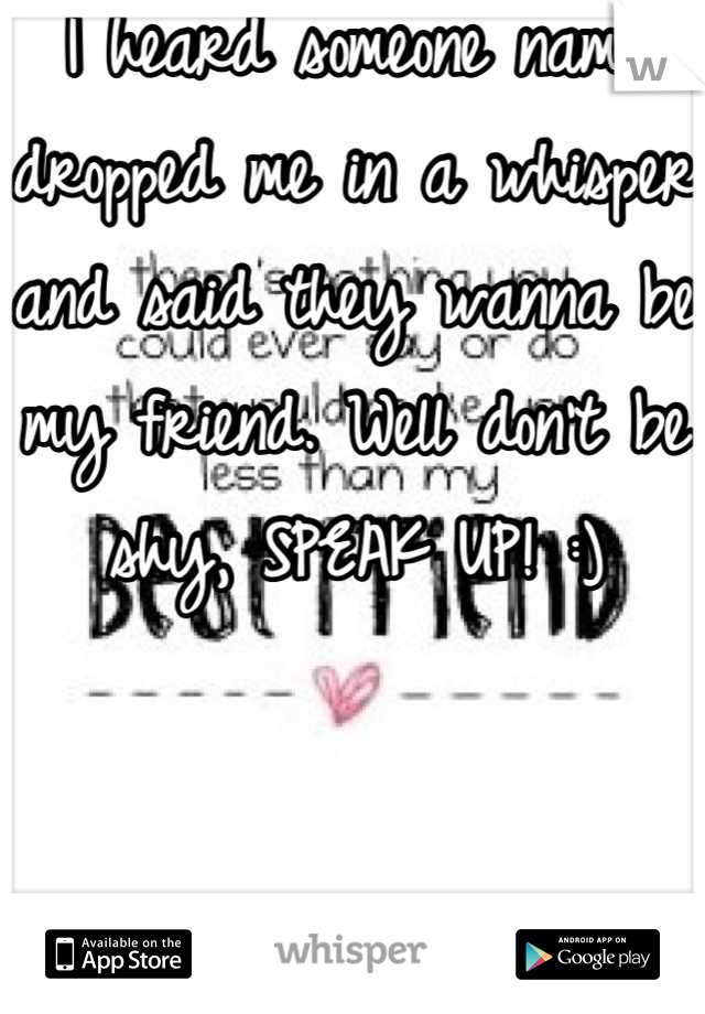 I heard someone name dropped me in a whisper and said they wanna be my friend. Well don't be shy, SPEAK UP! :)