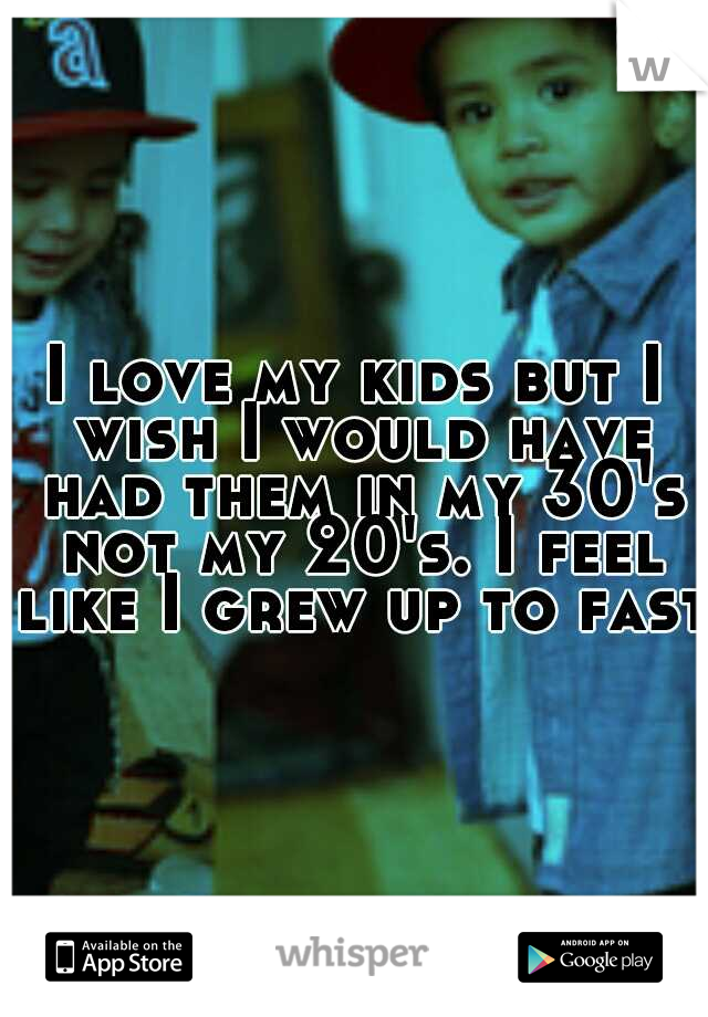 I love my kids but I wish I would have had them in my 30's not my 20's. I feel like I grew up to fast