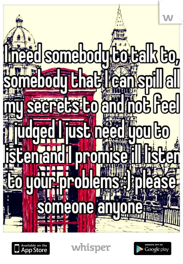 I need somebody to talk to, somebody that I can spill all my secrets to and not feel judged I just need you to listen and I promise ill listen to your problems :) please someone anyone 