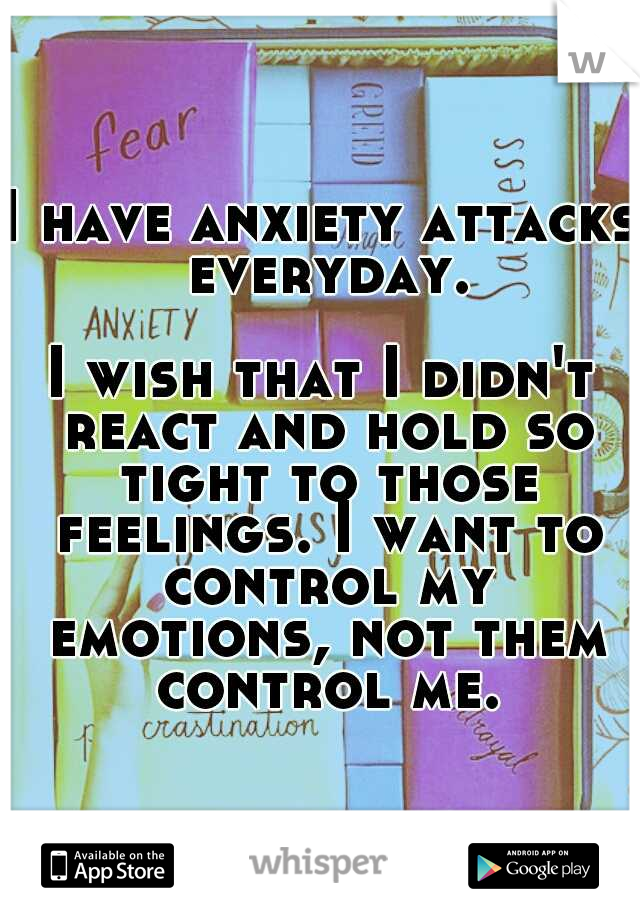 I have anxiety attacks everyday. 




















I wish that I didn't react and hold so tight to those feelings. I want to control my emotions, not them control me.