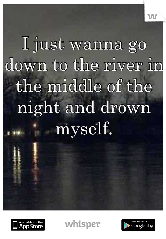 I just wanna go down to the river in the middle of the night and drown myself.