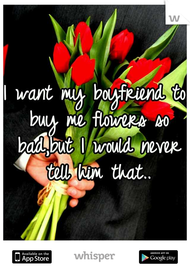 I want my boyfriend to buy me flowers so bad,but I would never tell him that..