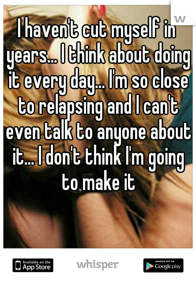 I haven't cut myself in years... I think about doing it every day... I'm so close to relapsing and I can't even talk to anyone about it... I don't think I'm going to make it