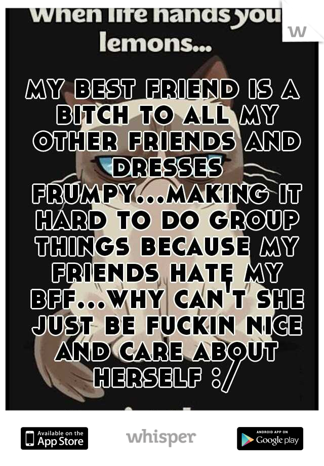 my best friend is a bitch to all my other friends and dresses frumpy...making it hard to do group things because my friends hate my bff...why can't she just be fuckin nice and care about herself :/