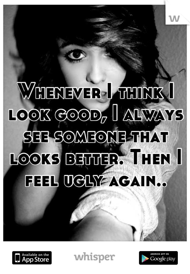 Whenever I think I look good, I always see someone that looks better. Then I feel ugly again..