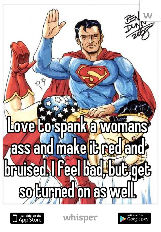 Love to spank a womans ass and make it red and bruised. I feel bad, but get so turned on as well.