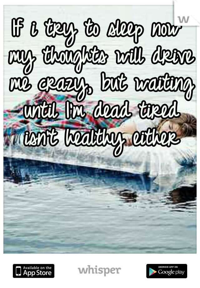 If i try to sleep now my thoughts will drive me crazy, but waiting until I'm dead tired isn't healthy either