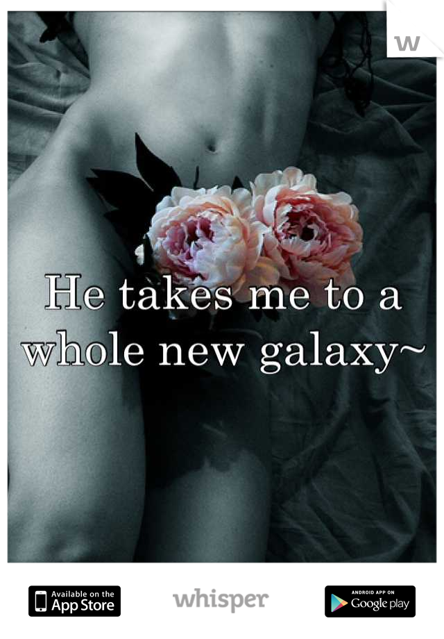 He takes me to a whole new galaxy~
