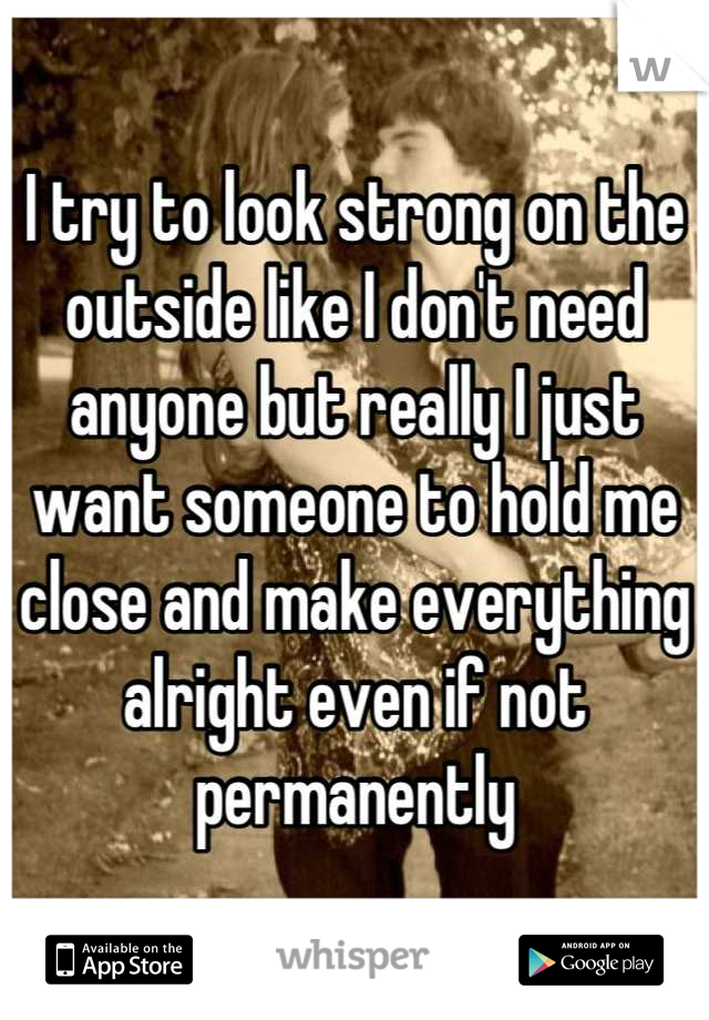 I try to look strong on the outside like I don't need anyone but really I just want someone to hold me close and make everything alright even if not permanently