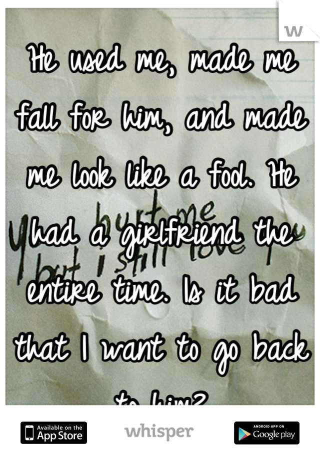 He used me, made me fall for him, and made me look like a fool. He had a girlfriend the entire time. Is it bad that I want to go back to him?