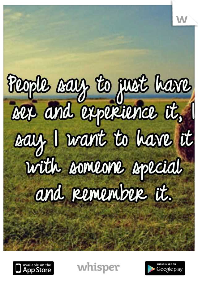 People say to just have sex and experience it, I say I want to have it with someone special and remember it.