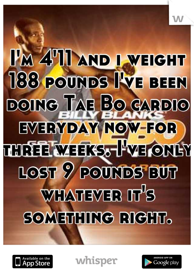 I'm 4'11 and i weight 188 pounds I've been doing Tae Bo cardio everyday now for three weeks. I've only lost 9 pounds but whatever it's something right.