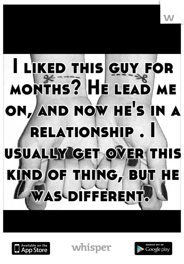 I liked this guy for months? He lead me on, and now he's in a relationship . I usually get over this kind of thing, but he was different. 