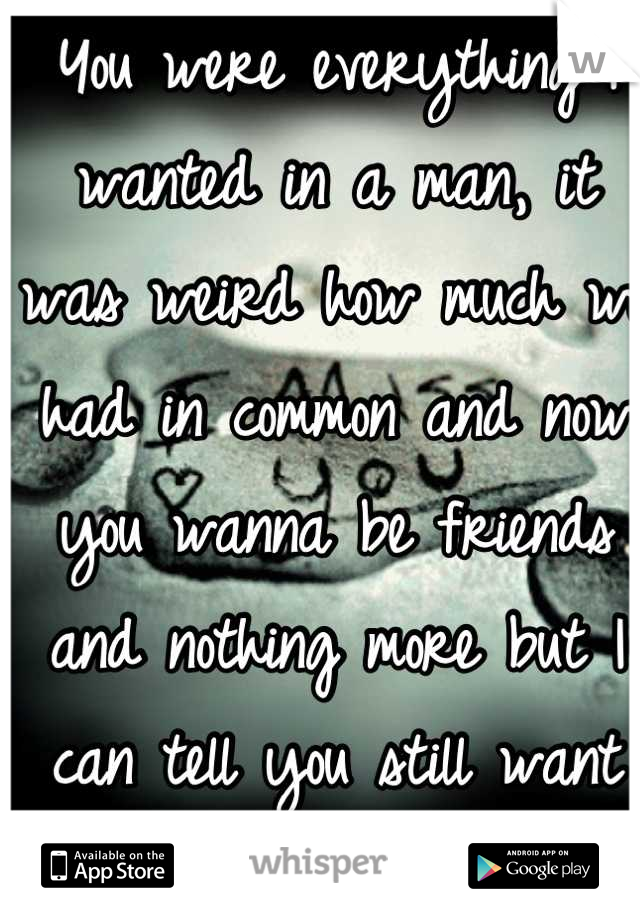 You were everything I wanted in a man, it was weird how much we had in common and now you wanna be friends and nothing more but I can tell you still want me.. So why fight it??