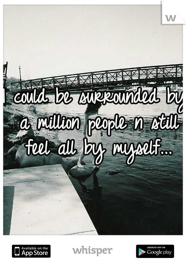 I could be surrounded by a million people n still feel all by myself...