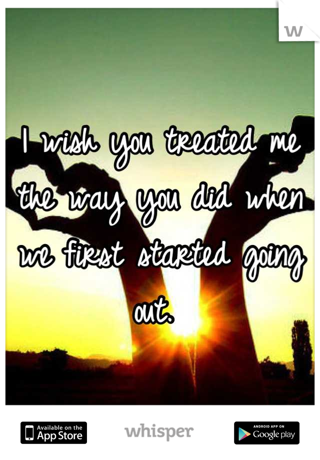 I wish you treated me the way you did when we first started going out. 