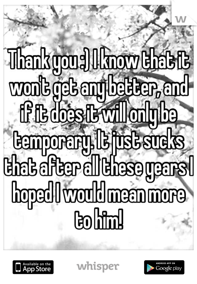 Thank you :) I know that it won't get any better, and if it does it will only be temporary. It just sucks that after all these years I hoped I would mean more to him!