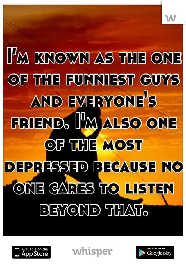 I'm known as the one of the funniest guys and everyone's friend. I'm also one of the most depressed because no one cares to listen beyond that.