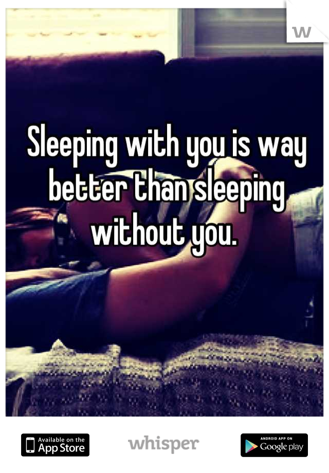 Sleeping with you is way better than sleeping without you. 