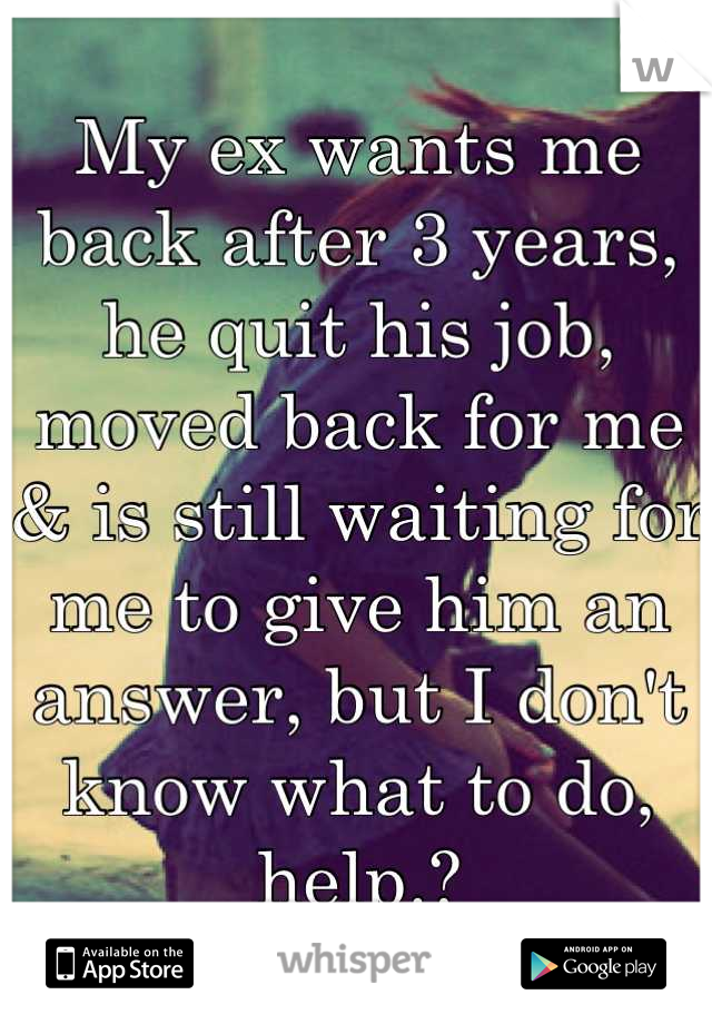 My ex wants me back after 3 years, he quit his job, moved back for me & is still waiting for me to give him an answer, but I don't know what to do, help.?